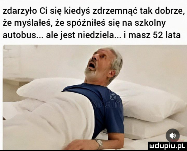 zdarzyło ci się kiedyś zdrzemnąć tak dobrze że myślałeś że spóźniłes się na szkolny autobus. alejest niedziela. i masz    iata v