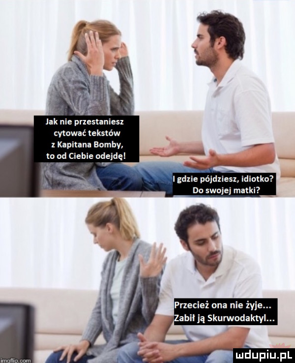 jak nie pnestaniesl cytować tekstów   ka nina bomby to od clenie odejdę gilie pn jdzies do swojej matki przecież ona nie żyje. zabił ją skurwodaktyl