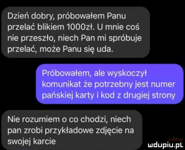 dzień dobry próbowałem panu przelać blikiem     zł. u mnie coś nie przeszło niech pan mi spróbuje przelać może panu się uda. próbowałem ale wyskoczył komunikat że potrzebny jest numer pańskiej karty i kod z drugiej strony nie rozumiem o co chodzi niech pan zrobi przykładowe zdjęcie na swojej karcie udupiu pl