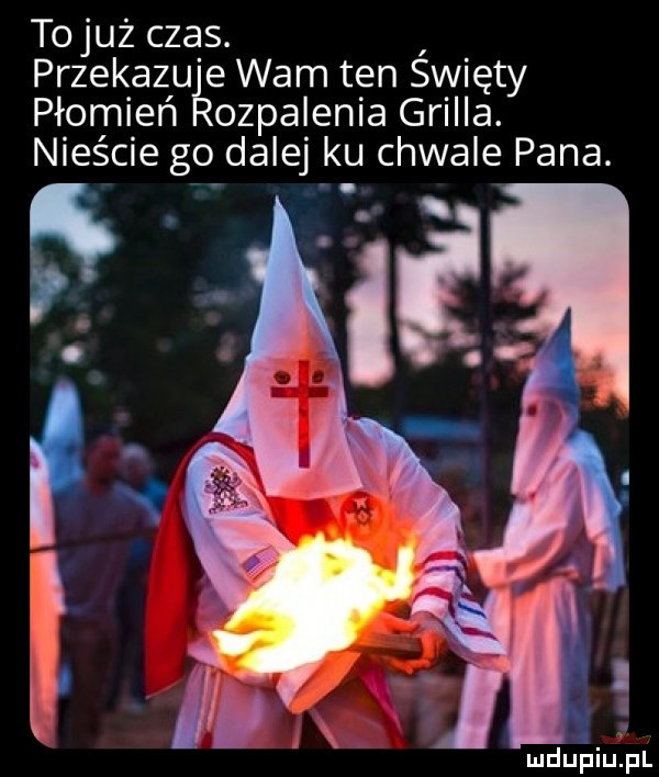 tojuż czas. przekazu e wam ten spięty płomień odpalenia grilla. nieście go dalej ku chwale pana