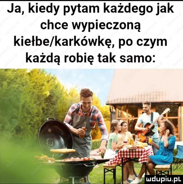 ja kiedy pytam każdego jak chce wypieczoną kiełże karkówkę po czym każdą robię tak samo