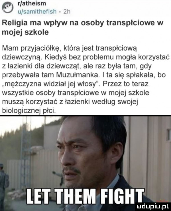 rlatheism u salwlhehsh  h religia ma wpływ na osoby transpłciowe w mojej szkole mam przyjaciółkę która jest transpłciową dziewczyną. kiedyś bez problemu mogła korzystać   łazienki dla dziewcząt ale raz byka tam gdy przebywała tam muzułmanka. i ta się spłakała bo mężczyzna widział jej włosy. przez to teraz wszystkie osoby transpłciowe w mojej szkole muszą korzystać z łazienki według swojej biologicznej pici. le i them filii i