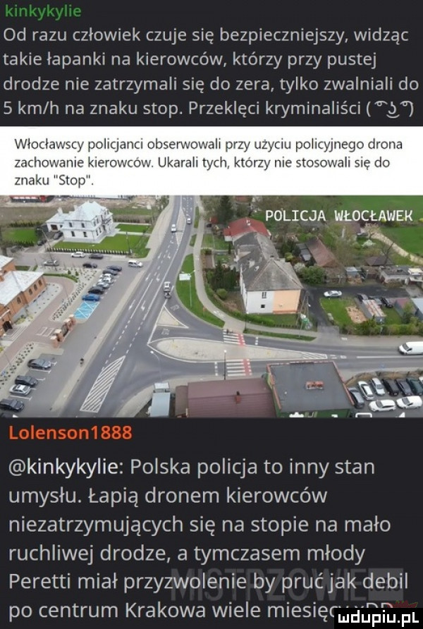 od razu człowiek czuje się bezpieczniejszy widząc takie łapanki na kierowców którzy przy pustej drodze nie zatrzymali się do zera tylko zwalniali do   km h na znaku stop. przeklęci kryminaliści g kinkykylie polska policja to inny stan umyslu. łapią dronem kierowców niezatrzymujących się na stopie na mało ruchliwej drodze a tymczasem młody peretti miał przyzwolenie by prućjak debil po centrum krakowa wiele miesiąc i. f