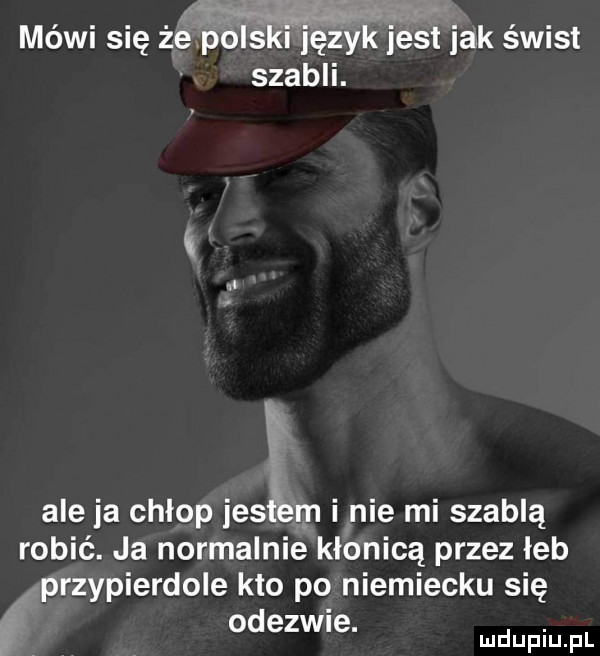 an jw mówi się żepolskl język jest jak świst szabli. n lt i aleja chlop iesłlem i nie mi szablą robić. ja normalnie kłonicą przez łeb przypierdole kto po niemiecku się odezwie. abakankami mduplu pl