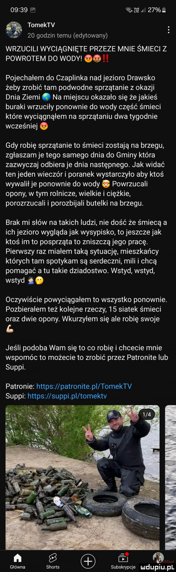 x i    s tomektv a    godzin temu edytowany wrzucili wyciągnięte przeze mnie śmieci z powrotem do wody olg pojechałem do czaplinka nad jezioro drawsko żeby zrobić tam podwodne sprzątanie z okazji dnia ziemi. na miejscu okazalo sie że jakieś buraki wrzuciły ponownie do wody część śmieci które wyciągnąłem na sprzątaniu dwa tygodnie wcześniej   gdy robię sprzątanie to śmieci zostają na brzegu. zglaszam je tego samego dnia do gminy które zazwyczaj odbiera je dnia następnego. jak widać ten jeden wieczór i poranek wystarczylo aby ktoś wywalil je ponownie do wody c powrzucali opony w tym rolnicze wielkie i ciężkie porozrzucali i porozbijali butelki na brzegu. brak misiów na takich ludzi nie dość że śmiecą a ich jezioro wyglada jak wysypisko to jeszcze jak ktoś im to posprząta to zniszczą jego pracę. pierwszy raz miałem taką sytuację mieszkańcy których tam spotykam są serdeczni. mili i chcą pomagać a tu takie dziadostwo. wstyd wstyd wstyd. oczywiście powyciągałem to wszystko ponownie pozbierałem też kolejne rzeczy    siatek śmieci oraz dwie opony. wkurzylem się ale robię swoje l jeśli podoba wam się to co robię i chcecie mnie wspomóc to możecie to zrobić przez patronite lub suppi. patronie httpszllpatronite pl tomektv suppi httpszl suppipi tomektv     główna subskrypcje