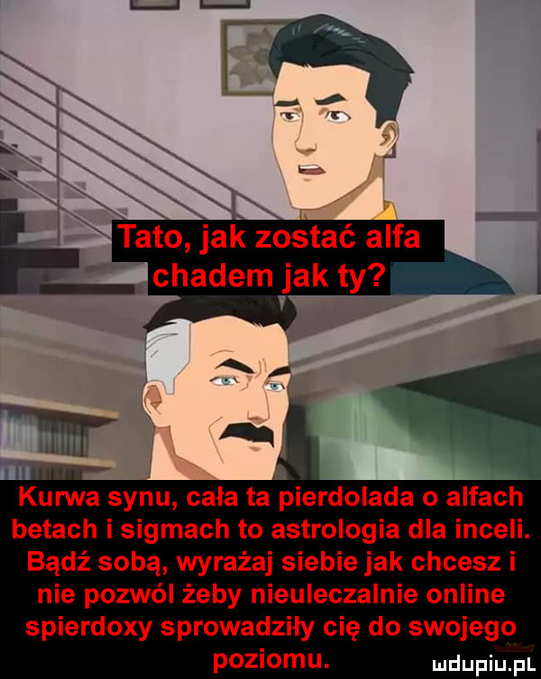 xx tato jak zostać alfa chadem jak ty v. kurwa synu cała ta pierdolada o alfach betach i sigmach to astrologia dla inceli. bądź sobą wyrażaj siebie jak chcesz i nie pozwól żeby nieuleczalnie online spierdoxy sprowadziły cię do swojego poziomu. dupqul