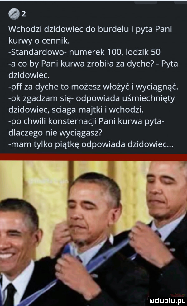 wchodzi dzikowiec do burdelu i pyta pani kurwy o cennik. standardowo numerek     lodzik    a co by pani kurwa zrobila za dyche pyta dzikowiec. pff za dyche to możesz włożyć i wyciągnąć. ok zgadzam się odpowiada uśmiechnięty dzikowiec sciaga majtki iwchodzi. po chwili konsternacji pani kurwa pyta dlaczego nie wyciągasz mam tylko piątkę odpowiada dzikowiec