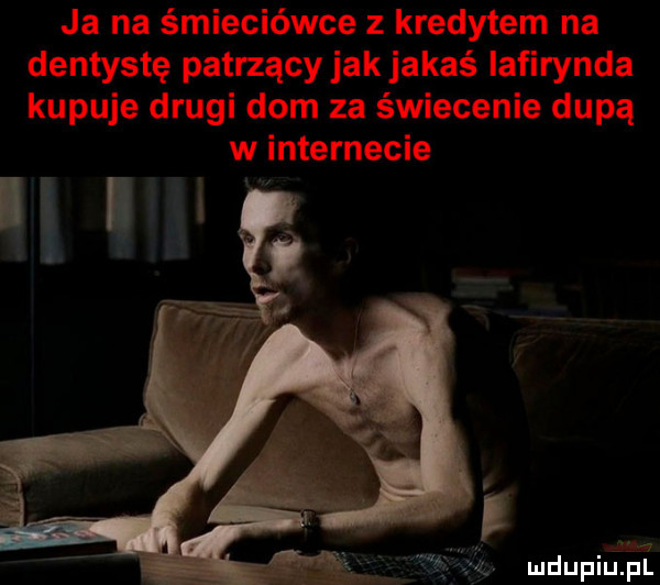 ja na śmieciówce z kredytem na dentystę patrzący jak jakaś iafirynda kupuje drugi dom za świecenie dupą w internecie mdupiujiilj