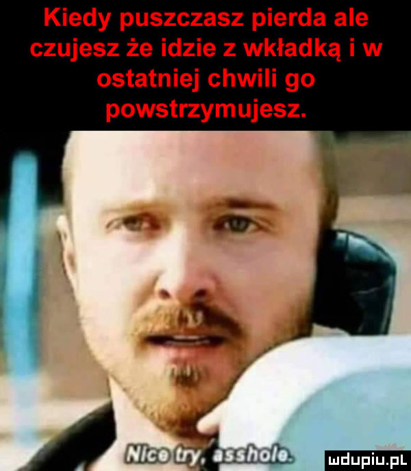 kiedy puszczasz pierna ale czujesz że idzie z wkładką i w ostatniej chwili go powstrzymujesz. ludu iu. l