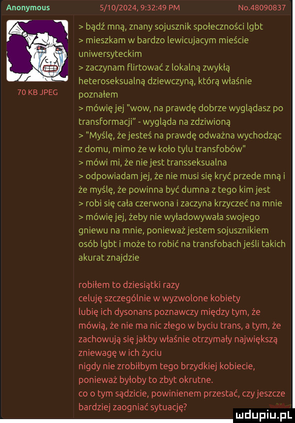 anonymous                    pm no          bądź mną znany sojusznik społeczności lgbt mieszkam w bardzo lewitujatym mieście uniwersyteckim zaczynam flirtować z lokalną zwykla heteroseksualną dziewczyną którą właśnie    kb jpeg poznalem mówięjej wow na prawde dobrze wyglądasz po transformatii wyglada na zdziwwną myślę zejesteś na prawdę odwazna wychodząc z domu mimo ze wkolo tylu transfobów mówi mi że niejest transseksualna odpowiadam że nie mu i się kryć przede mną i ze maśle ze powinna być dumna z tego kim jest roku się cala zerwana zaczyna krzyczeć na mnie mówiejej żeby nie wyladowywala swojego gmewu na mnie poniewaziestern sojusznikiem osób igbt i może to robić na transiobach jeśli takich akuratznaidzie robilem to dziesiątki razy celują szczególnie w wyzwolone kobiety lubię ich dysonans poznawczy m ędzy tym ze mówią że nie ma nic zlego w byciu trans a tym ze zachowują siejakby właśnie otrzymaly naiwieksza zniewagę w ich życiu nigdy nie zrobilbym tego brzydkiej kobiecie ponieważ byloby to zbyt okrutne. o obym sądzicie powinienem przestać czyjeszcze bardziej zaogniać sytuacje