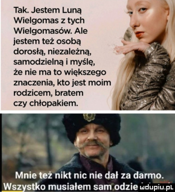 tak. jestem luną wielgomas z tych wielgomasów. ale jestem też osobą dorosłą niezależną samodzielną i myślę że nie ma to większego znaczenia kto jest moim rodzicem bratem czy chłopakiem. mnie też nikt nic nie dal za darmo. wsz s-ko musiałem sami gdzie lildiniu il