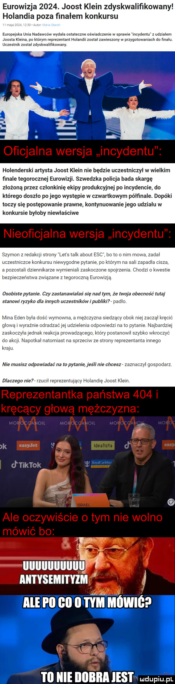 eurowizja     . joost klein zdyskwaliﬂkowany holandia poza flnalem konkursu eurodeiska uma nadawców wydala ostateczne oswiadczenie w sprawę incydentu z udzialem joasia marna po memu relanium holand mm zawraszony w przygotawanracn do fmalu. uczestnik zostal zdyskwa kowany holenderski artysta joost klein nie będzie uezeslniczyl w wielkim ﬁnale tegorocznej eurowizji szwedzka policja bada skargę zlozona przez członkinię ekipy produkcyjnej po incydencie do którego doszlo pojego występie w czwartkowym pólfmale. dopóki toczy się postępowanie prawne koniynuowaniejego udzialu w konkursie byloby niewłaściwe szymon z redakcji strony let talk abort esc bo to o mm mowa zadal ucz m. abakankami konkursu nlewvgod. pytane pak orymna sali zapadlaca aloz all dzlennllxarzewwwemallzaslao zonequrzenra. cnoazr o vasile bezpieczenstwa zwracane z tegoroczna eurowizja osobiste pytanie czy zastanawia aś się nad tym że tao a obecność tura stanowi ryzyka dla innych uczestników i pub ik padlo mma eden mm d rmawna mężczyzna s adzaay ohel. mej glowa r wyr adradzac ej udzielenia ospo dal na to pytanie najbardz zaskocz a jednak reakcja prowadzącego który postanmwl szybka wkroczyc do akcji napctkal nmomrasr na sprz lw strony reprezemama mnogo kraju nie musisz odpowiadać na to pytanie jeśli nie chcesz zaznac dlaczego nie zucll reprezentujący holandię joost klein aurvsmmrm nam couriii mhm to nie iiiibiia ihs i udupiu pl