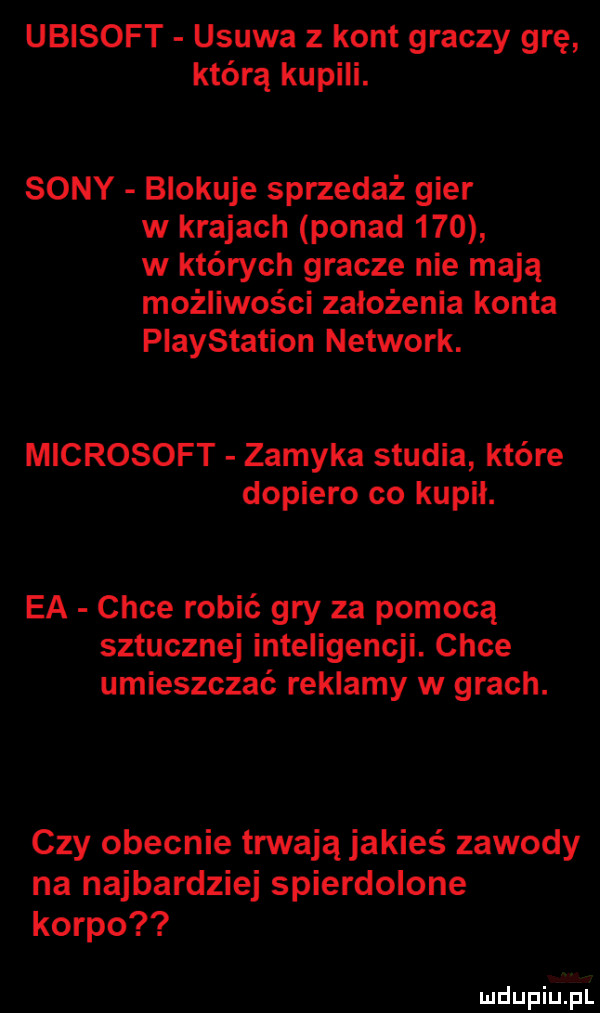 ubisoft usuwa z kont graczy grę którą kupili. sony blokuje sprzedaż gier w krajach ponad     w których gracze nie mają możliwości założenia konta playstation network. microsoft zamyka studia które dopiero co kupil. ea chce robić gry za pomocą sztucznej inteligencji. chce umieszczać reklamy w grach. czy obecnie trwają jakieś zawody na najbardziej spierdolone korpo mdupiuijull