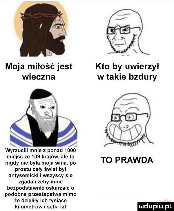 i moja miłość jest kto by uwierzył wieczna w takie bzdury wyrzucili mnie z ponad      miejsc ze     krajów ale to nigdy nie byla moja wina po to prawda prestu cały świat by antysemicki i wszyscy się zgadali żeby mnie bezpodstawnie oskarżali podobne przestępstwa mimo że dzieliby ich tysiące kilometrów i setki lat mdupiu