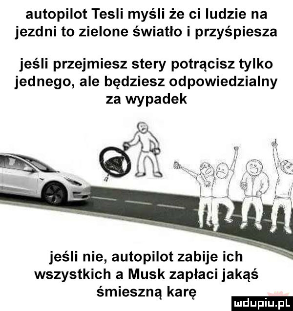 autopilot tesli myśli że ci ludzie na jezdni to zielone światło i przyśpiesza jeśli przejmiesz stery potrącisz tylko jednego ale będziesz odpowiedzialny za wypadek   a m jeśli nie autopilot zabije ich wszystkich a munk zapłaci jakąś śmieszną karę