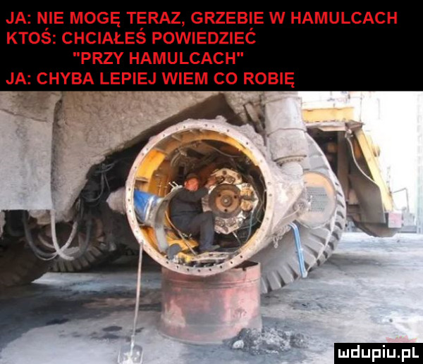 ja nie mogę teraz grzebie w hamulcach ktoś chciałeś powiedzieć przy hamulcach j chyba lepiej wiem co robię