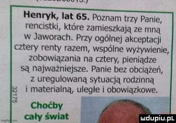 v vv vu henryk lat   . poznam trzy panie rencistki które zamieszkają ze mną w jaworach. przy ogólnej akceptacji cztery renty razem wspólne wyżywienie zobowiązania na cztery pieniądze są najważniejsze. panie bez obciążeń z uregulowaną sytuacją rodzinną i materialną uległe i obowiązkowe. mdupilel gm om