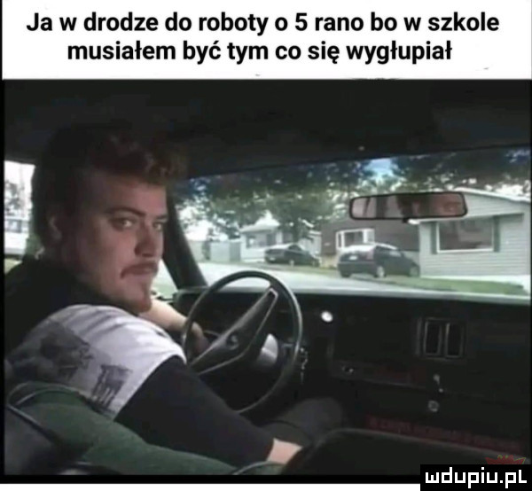 ja w drodze do roboty o   rano bo w szkole musiałem być tym co się wygłupiał