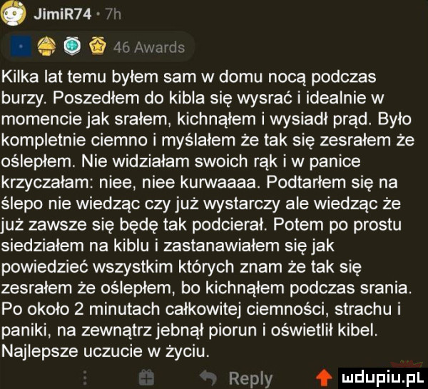 kilka lat temu byłem sam w domu nocą podczas burzy. poszedłem do kibla się wysraó i idealnie w momencie jak srałem kichnąłem i wysiadł prąd. było kompletnie ciemno i myślałem że tak się zesrałem że oślepłem nie widziałam swoich rąk i w panice krzyczałam nice nice kurwaaaa. podtarłem się na ślepo nie wiedząc czy już wystarczy ale wiedząc że już zawsze się będę tak podcierał. potem po prestu siedziałem na kiblu i zastanawialem się jak powiedzieć wszystkim których znam że tak się zesrałem że oślepłem bo kichnąłem podczas srania. po około   minutach całkowitej ciemnosci strachu i paniki na zewnątrzjebnął piorun i oświetlił kibel. najlepsze uczucie w życiu repry