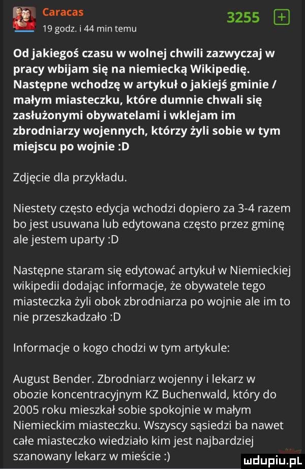 a caracas         godz. i    mm temu odjakiegoś czasu w wolnej chwili zazwyczaj w pracy wbijam się na niemiecką wikipedię. następne wchodzę w artykuł ojakiejś gminie małym miasteczku które dumnie chwali się zasłużonymi obywatelami i wklejam im zbrodniarzy wojennych którzy żyli sobie w tym miejscu po wojnie d zdjęcie dla przykladu. niestety często edycja wchodzi dopiero za     razem bo jest usuwana lub edytowana często przez gminę ale jestem uparty d następne staram się edytować artykul w niemieckiej wikipedii dodajac informacje że obywatele tego miasteczka żyli obok zbrodniarza po wojnie ale im to nie przeszkadzalo d informacje o kogo chodzi w tym artykule august bender zbrodniarz wojenny i lekarz w obozie koncentracyjnym kz buchenwald który do      roku mieszkal sobie spokojnie w malym niemieckim miasteczku. wszyscy sasiedzi ba nawet cale miasteczko wiedzialo kim jest najbardziej szanowanylekarzw mieście