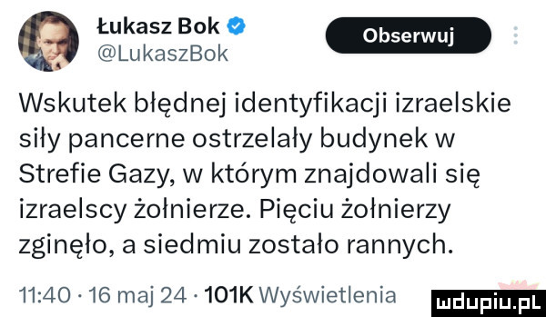 łukasz bok   w. lukaszbok wskutek błędnej identyfikacji izraelskie siły pancerne ostrzelały budynek w strefie gazy w którym znajdowali się izraelscy żołnierze. pięciu żołnierzy zginęło a siedmiu zostało rannych.          maj       k wyświetlenia