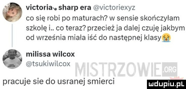 victoria sharp era victoriexyz. co się robi po maturach w sensie skończyłam szkolę i. co teraz przecieżja dalej czuję jakbym od września miala iść do następnej klasy. melissa wilcox ć tsukiwilcox pracuje sie do usranej smierci