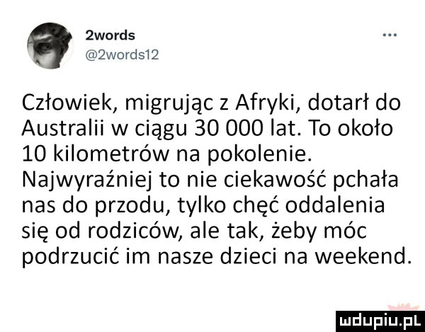 a  woods  word    człowiek migrując z afryki dotarł do australii w ciągu        lat to około    kilometrów na pokolenie. najwyraźniej to nie ciekawość pchała nas do przodu tylko chęć oddalenia się od rodziców ale tak żeby móc podrzucić im nasze dzieci na weekend. ludu iu. l