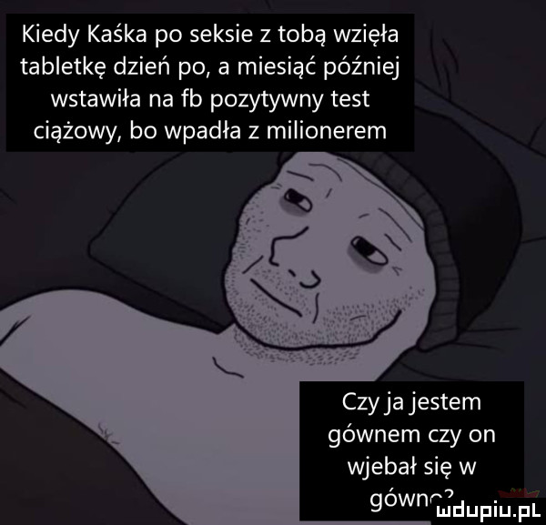 kiedy kaśka po seksie z tobą wzięła tabletkę dzień po a miesiąć później wstawiła na fb pozytywny test ciążowy bo wpadła z milionerem czy ja jestem gównem czy on wjebai się w gownhuidupiupl