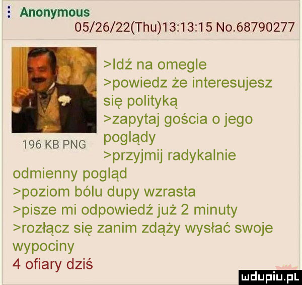 anonymous          tau          no          idz na omenie powiedz że interesujesz się polityką zapytaj gościa o jego     kb pbg i m      przyjm j radykalnie odmienny pogląd poziom bólu dupy wzrasta pisze mi odpowiedż już   minuty rozłącz się zanim zdąży wysłać swoje wypociny   ofiary dziś ludu iu. l