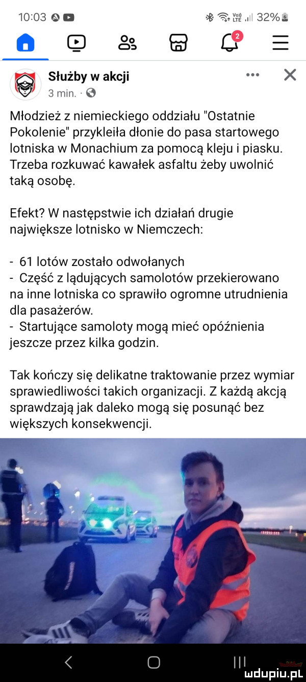 su a.      ę e służby w akcji x   mm młodzież z niemieckiego oddzialu ostatnie pokolenie przykleiła dłonie do pasa startowego lotniska w monachium za pomocą kleju i piasku. trzeba rozkuwać kawalek asfaltu żeby uwolnić taką osobę. efekt w następstwie ich dzialari drugie największe lotnisko w niemczech    lotów zostalo odwolanych część z lądujących samolotów przekierowane na inne lotniska co sprawiło ogromne utrudnienia dla pasażerów. startujące samoloty mogą mieć opóźnienia jeszcze przez kilka godzin. tak kończy się delikatne traktowanie przez wymiar sprawiedliwości takich organizacji. z każdą akcją sprawdzają jak daleko mogą się posunąć bez większych konsekwencji lal