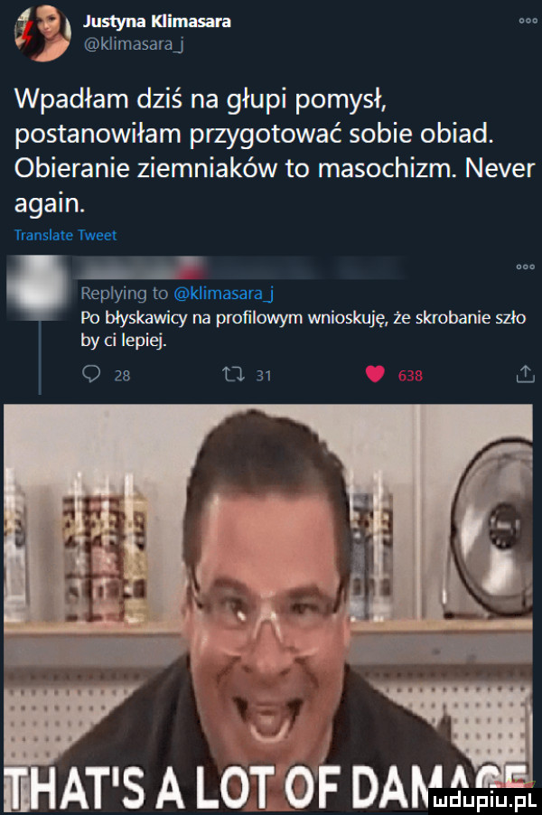 f   justyna klimasara m kłlmasaraj wpadłam dziś na głupi pomysł postanowiłam przygotować sobie obiad. obieranie ziemniaków to masochizm. neper alain. translate twee replying to klimasaraj po błyskawicy na proﬁlowym wnioskuję że skubanie szło i by ci lepiej. o za d.    ll at s a lot of damdupm