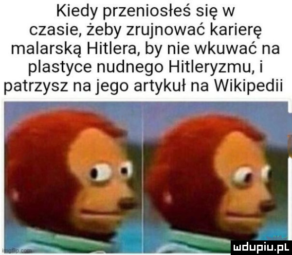 kiedy przeniosłeś się w czasie żeby zrujnować karierę malarską hitlera by nie wkuwać na plastyce nudnego hitleryzmu i patrzysz na jego artykuł na wikipedii mdupiulfil