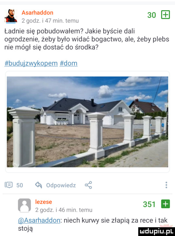 asarhaddon      godz i    min temu ładnie się pobudowałem jakie byście dali ogrodzenie żeby było widać bogactwo ale żeby plebs nie mógł się dostać do środka iezese         godz i   mm emu niech kurwy sie złapią za rece i tak