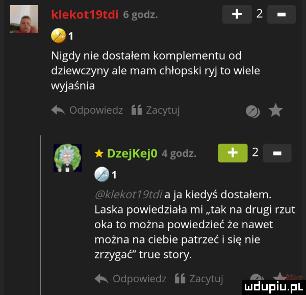 klekot  td  godz.     nigdy nie dostałem kompie mantu od dziewczyny ale mam chłopski ryj to wiele wyjaśnia  k   wiz ii zadu mi   ckm iejjd aja kiedyś dostalem. laska powiedziała mi tak na drugi rzut oka to można powiedzieć że nawet można na ciebie patrzeć i się nie zrzygać tsue story. a