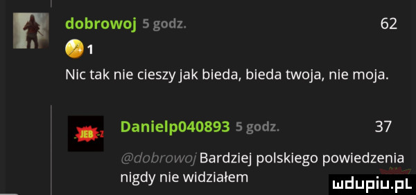 dobrowoj sgodz.   .   nic tak nie cieszyjak bieda bieda twoja nie moja. danielp         godz.    f rlmtwumg bardziej polskiego powiedzenia nigdy nie widziałem