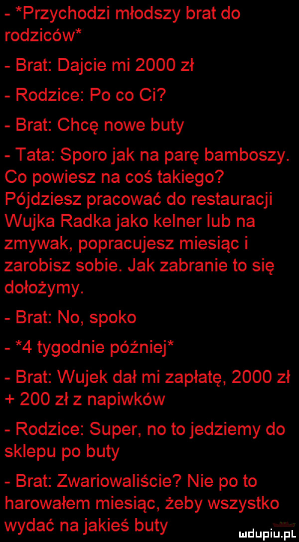 przychodzi młodszy brat do rodziców brat dajcie mi      zł rodzice po co ci brat chcę nowe buty tata sporo jak na parę bamboszy. co powiesz na coś takiego pójdziesz pracować do restauracji wujka radka jako kelner lub na zmywak popracujesz miesiąc i zarobisz sobie. jak zabranie to się dołożymy. brat no spoko   tygodnie później brat wujek dał mi zapłatę      zł     zł z napiwków rodzice super no to jedziemy do sklepu po buty brat zwariowaliście nie po to harowałem miesiąc żeby wszystko wydać na jakieś buty wdupiiil