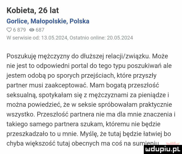 kobieta    lat gorlice małopolskie polska o          w serwisie od masz ąostatmo omie  o         poszukuję mężczyzny do dłuższej relacji zwiazku. może niejest to odpowiedni portal do tego typu poszukiwań ale jestem osoba po sporych przejściach które przyszły partner musi zaakceptować. mam bogatą przeszłość seksualną spotykałam się z mężczyznami za pieniądze i można powiedzieć ze w seksie spróbowałam praktycznie wszystko. przeszłość partnera nie ma dla mnie znaczenia i takiego samego partnera szukam któremu nie będzie przeszkadzało to u mnie. myślę że tutaj będzie łatwiej bo chyba większość tutaj obecnych ma     na suw