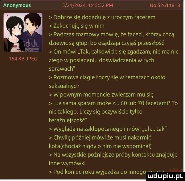 anonymous i   kbjpec          . i       pm no          dobrze się dogaduje z uroczym facetem zakochuje się w nim podczas rozmowy mewie że faceci którzy chcą dziewic są głupi bo osądzają czyjąś przeszlosc on mówi tak całkowicie się zgadzam nie ma nic złego w posiadaniu doświadczenia w tych sprawach rozmowa ciągłe toczy się w tematach około seksualnych w pewnym momencie zwierzam mu się ja sama spadam może z.    lub    facetami to nic takiego. liczy się oczywiście tylko teraźniejszość wygląda na zakłopotanego i mówi uh. tak chwilę później mówi że musi nakarmić kota chociaz nigdy o nim nie wspominał na wszystkie pozniejsze proby kontaktu znajdzie inne wymówki pod komet roku wyjezdza do innego aauińupl