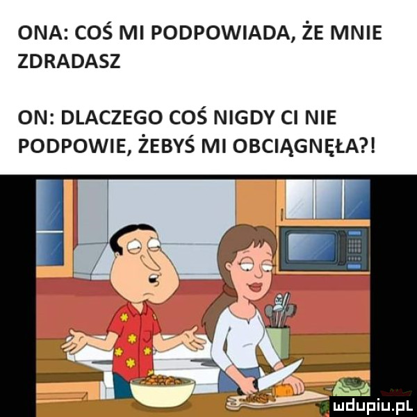 ona coś mi podpowiada że mnie zdradasz on dlaczego coś nigdy ci nie podpowie żebyś ml obciągnęła