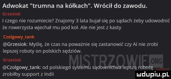 adwokat trumna na kółkach. wrócił do zawodu. grzesik czego nie rozumiecie znajomy   lata bujałsię po sądach żeby udowodnić ze rowerzysta wjechal mu pod kol ale niejest z kasty czołg mew grzesiak myślę że czas na poważnie się zastanowić czy al nie zrob lepszej roboty on pruskich sędziów gruslok czolgowy tank od polskiego systemu sądownictwa lepszą robotę zrobiłby support z indii