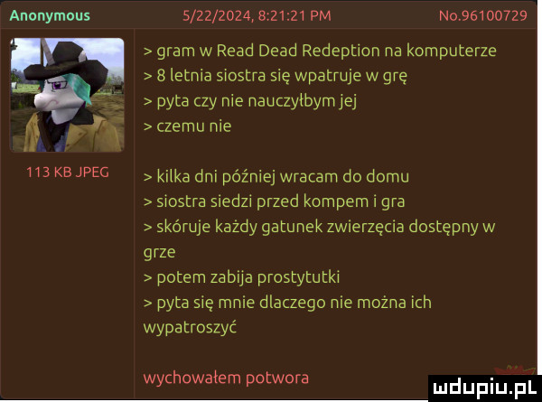 anonymous sir           pm no          w gram w ruad diad redeption na komputerze.   letnia siostra sie wpatruje w grę pyta czy nie nauczyibymiej n czemu nie wukejpec kaika dnipóźniejwracam do domu siostra sledzi przed kompem i gra skóruje kazdy gatunek zwierzęcia dostępny w grze potem zabija prostytutki pyta się mnie dlaczego nie można ich wypatroszyc wychowałem potwora