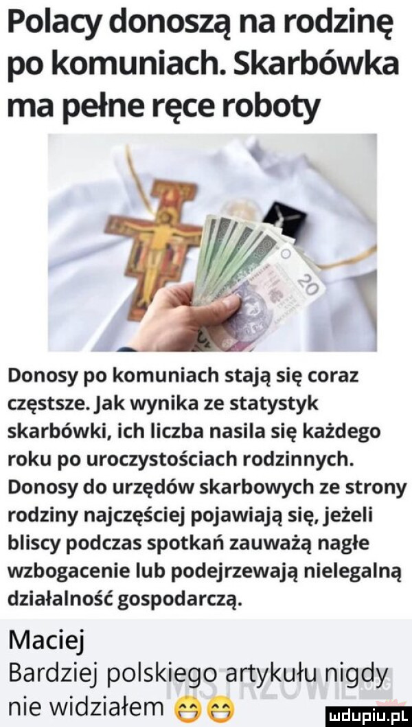 polacy donoszą na rodzinę po komuniach. skarbówka ma pełne ręce roboty donosy po komuniach stają się coraz częstsze ak wynika ze statystyk skarbówki ich liczba nasila się każdego roku po uroczystościach rodzinnych. donosy do urzędów skarbowych ze strony rodziny najczęściej pojawiają się jeżeli bliscy podczas spotkań zauważą nagłe wzbogacenie ub podejrzewają nielegalną działalność gospodarczą. maciej bardziej polskiego artykułu nigdy nie widziałem qq