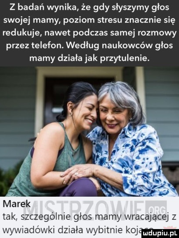 z badań wynika że gdy słyszymy głos swojej mamy poziom stresu znacznie się redukuje nawet podczas samej rozmowy przez telefon. według naukowców głos marny działa jak przytulenie. marek tak szczególnie głos mamy wracającej z wywiadówki działa wybitnie ko g pi pl