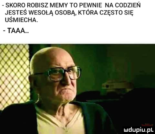skoro robisz memy to pewnie na codzien jesteś wesołą osobą która często się uśmiecha