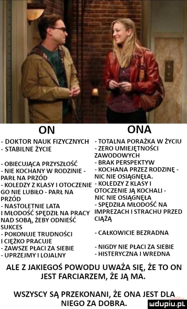 doktor nauk fizycznych totalna porażka w zvciu stabilne życie obiecująca przvszlos c nie kochaniyw rodzinie parł na przod zero umiejętności zawodowych brak perspektyw kochana przez rodzinę nic nie osiągnęła. koledzy z klasy otoczenie koledzy z klaski go nie lubiło par na przod nastoletnie lata otoczenie ją kochali nic nie osiągnęłai spędziła młodosc na i młodośc spędził na pracy imprezach i strachu przed nad soda żeby odnieść suxcss pokonuje trudności ciężko pracuje zawsze płaci za siebie uprzejmv lojalny c ązą całkowicie bezradna nigdy nie płaci za siebie histeryczna i wredna ale z jakiegoś powodu uważa sie że to on jest farciarzem ze ją ma. wszyscy są przekonani że ona jest dla niego za dobra. ludu iu. l