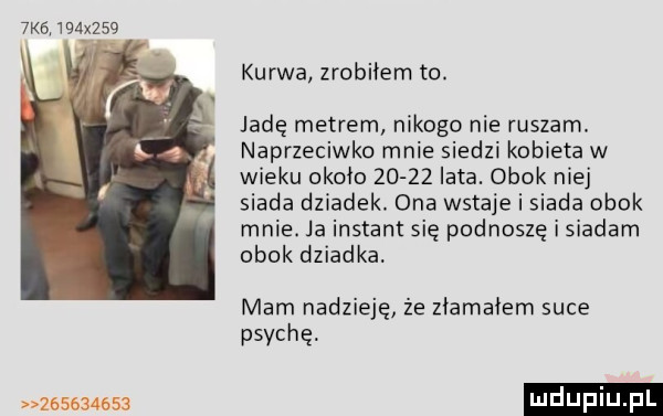 x    kurwa zrobiłem to. jadę metrem nikogo nie ruszam. naprzeciwko mnie siedzi kobieta w wieku około       iata. obok niej siada dziadek. ona wstaje i siada obok mnie. ja instant się podnoszę i siadam obok dziadka mam nadzieję. że złamałem suce psyche           ludupi