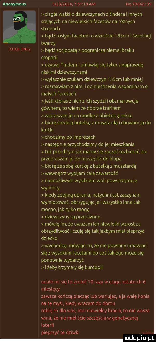 anonymous                imam no          a ciągle wątki o dziewczynach z tondera i innych srających na niewielkich facetów na różnych stronach badż roslym facetem o wzroście ibscm św etnej twarzy    kb jpeg bądź socjopata z pogranicza niemal braku empatii uzywaj tondera i umawia się tylko z naprawde niskimi dziewczynami wylacznie szukam dziewczyn    cm lub mniej rozmawiam z nimi i od niechcenia wspominam małych facetach  elli któraś z nich z ich szydzi obsmarowuje gównem to wiem że dobrze trafilem żapraszamje na randkę z obietnicą seksu biore średnią butelkę z musztarda i chowam ją do kurtki chodzimy po imprezach następnie przychodzimy dziej mieszkania tuż przed tomiak mamy sie zuczać rozbierać to przepraszacie bo muszę iść do klopa biore ze sobą kurtkę z butelka z musztardą wewnatrz wypijam cala zawartość niemożliwym wysilkiem woli powstrzymuje wymioty kiedy zdejmą ubrania natychmiast zaczynam wymiotować obrzygujacje i wszystko inne tak mocno jak tylko mogę dziewczyny są przerażone mówię im że uważam ich niewielki wzrost za obrzydliwośc i czuję się takiakbym mial pieprzyć dziecko wychodzę mówiąc im że nie powinny umawiać się z wysokimi facetami bo coś takiego może sie ponownie wydarzyć i żeby trzymaly się kurdupli udało mi sie to zrobić io razów ciągu ostatnich   miesięcy zawsze kończą płacząc lub wariując aja wale konia na tę myśl kiedy wracam do domu robie to dla was moi niewielcy bracia to nie wasza wina że nie mieliście szczęścia w genetycznej loterii pieprzyć te dziwki daf iu f l