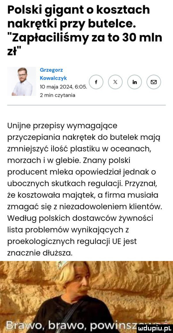 polski gigant o kosztach nakrętki przy butelce. apłaciliśmy za to    mln zł grzegorz v kowalczyk  o maja          .   min czytania unijne przepisy wymagające przyczepiania nakrętek do butelek mają zmniejszyć ilośc plastiku w oceanach morzach iw glebie. znany polski producent mleka opowiedział jednak o ubocznych skutkach regulacji. przyznał że kosztowala majątek a firma musiala zmagać się z niezadowoleniem klientów. wedlug polskich dostawców żywności lista problemów wynikających z proekologicznych regulacji ue jest znacznie dluzsza. abakankami rą  r o brawo pawi aaaa fl