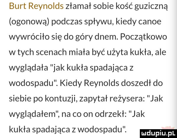 burt reynolds złamał sobie kość guziczną ogonową podczas spływu kiedy canoe wywróciło się do góry dnem. początkowo w tych scenach miała być użyta kukła ale wyglądała jak kukła spadająca z wodospadu. kiedy reynolds doszedł do siebie po kontuzji zapytał reżysera jak wyglądałem na co on odrzekł jak kukła spadająca z wodospadu