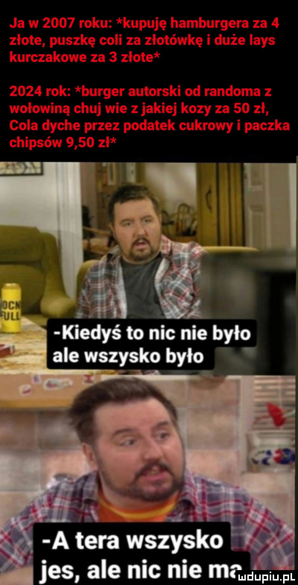 kiedyś to nic nie było ale wszytko było a. a tera wszytko jus ale nic nie mam